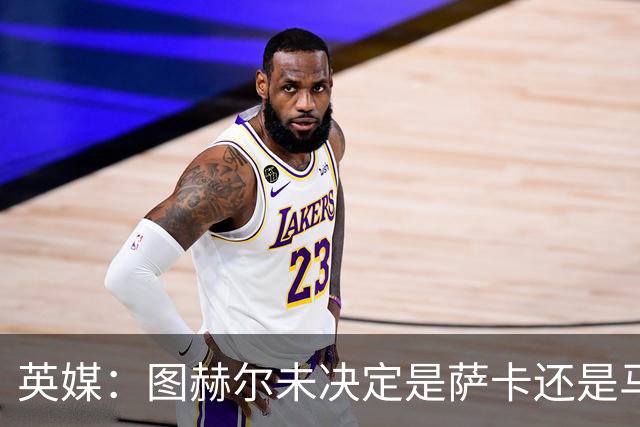 英媒：图赫尔未决定是萨卡还是马杜埃凯首发，中卫斯通斯搭孔萨